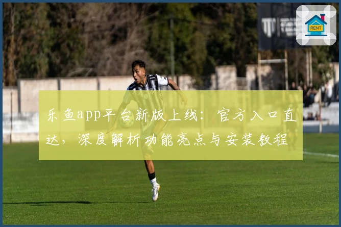 乐鱼app平台新版上线：官方入口直达，深度解析功能亮点与安装教程