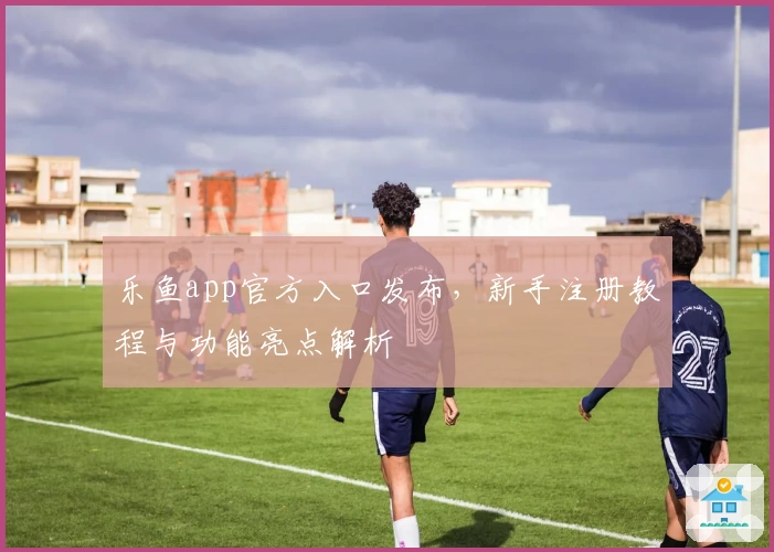 乐鱼app官方入口发布，新手注册教程与功能亮点解析