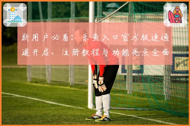 新用户必看：乐鱼入口官方极速通道开启，注册教程与功能亮点全面解析