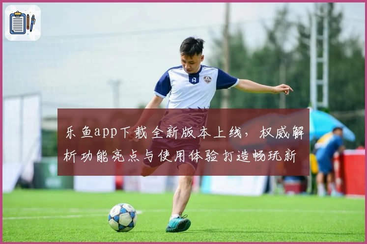 乐鱼app下载全新版本上线，权威解析功能亮点与使用体验打造畅玩新高度