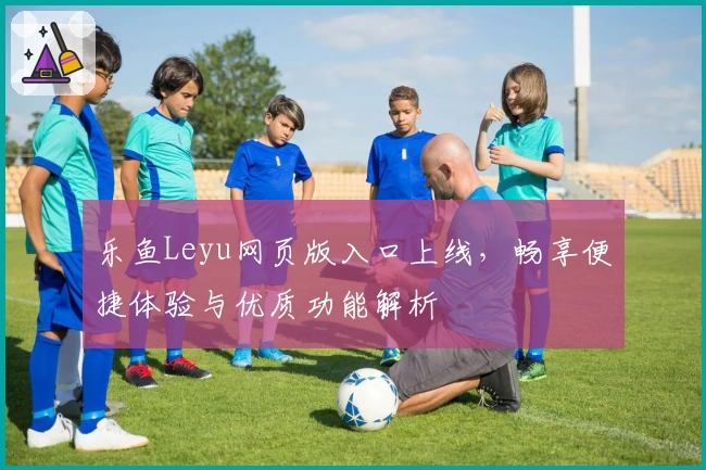 乐鱼Leyu网页版入口上线，畅享便捷体验与优质功能解析