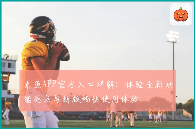 乐鱼APP官方入口详解：体验全新功能亮点与新版畅快使用体验