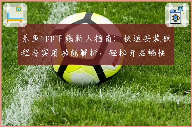 乐鱼app下载新人指南：快速安装教程与实用功能解析，轻松开启畅快体验