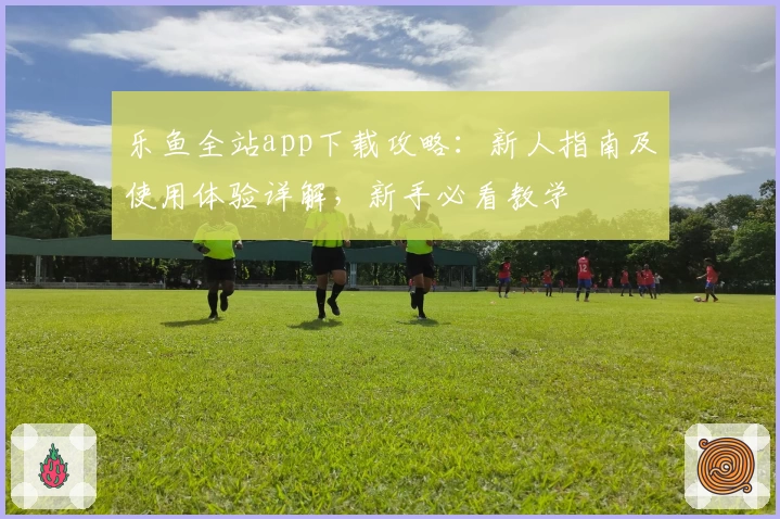 乐鱼全站app下载攻略：新人指南及使用体验详解，新手必看教学