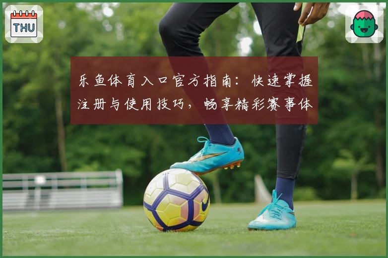 乐鱼体育入口官方指南：快速掌握注册与使用技巧，畅享精彩赛事体验