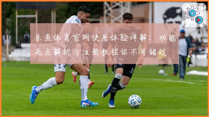 乐鱼体育官网使用体验详解：功能亮点解析与注册教程你不可错过
