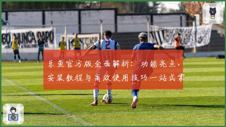 乐鱼官方版全面解析：功能亮点、安装教程与高效使用技巧一站式掌握