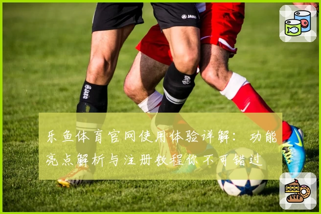 乐鱼体育官网使用体验详解：功能亮点解析与注册教程你不可错过