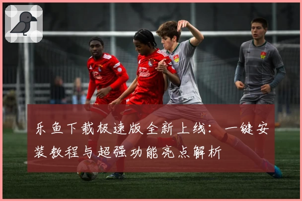 乐鱼下载极速版全新上线：一键安装教程与超强功能亮点解析