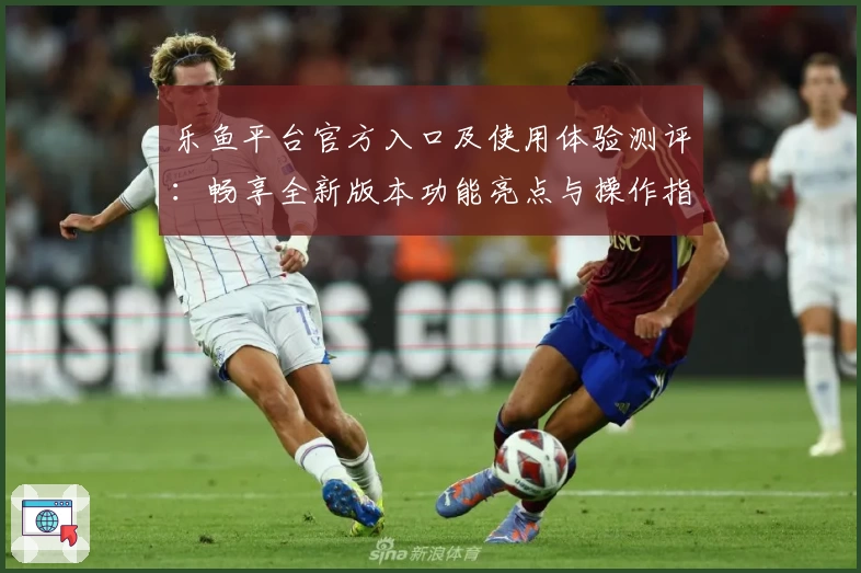 乐鱼平台官方入口及使用体验测评:畅享全新版本功能亮点与操作指南