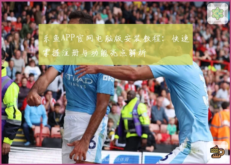 乐鱼APP官网电脑版安装教程：快速掌握注册与功能亮点解析