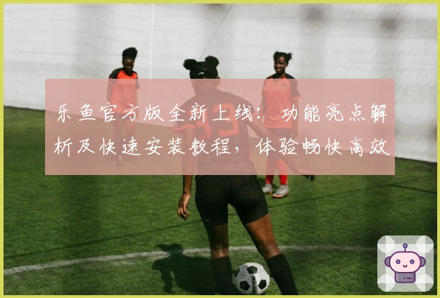 乐鱼官方版全新上线：功能亮点解析及快速安装教程，体验畅快高效的使用感受