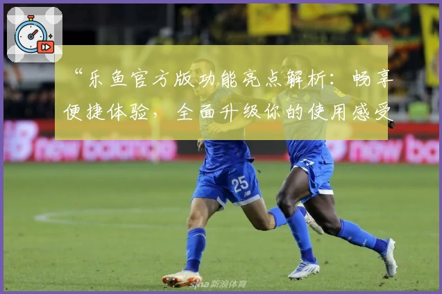 “乐鱼官方版功能亮点解析：畅享便捷体验，全面升级你的使用感受”