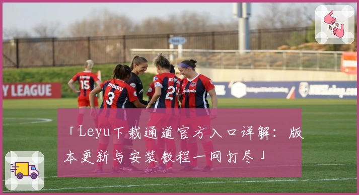 「Leyu下载通道官方入口详解:版本更新与安装教程一网打尽」