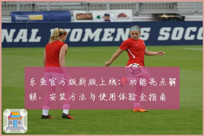 乐鱼官方版新版上线：功能亮点解锁，安装方法与使用体验全指南