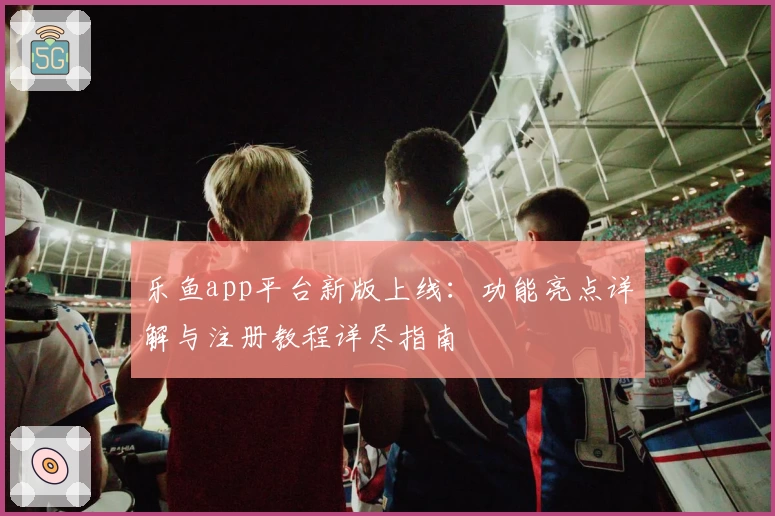 乐鱼app平台新版上线：功能亮点详解与注册教程详尽指南