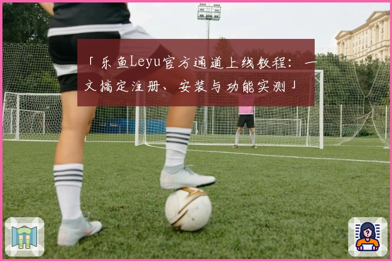 「乐鱼Leyu官方通道上线教程:一文搞定注册、安装与功能实测」