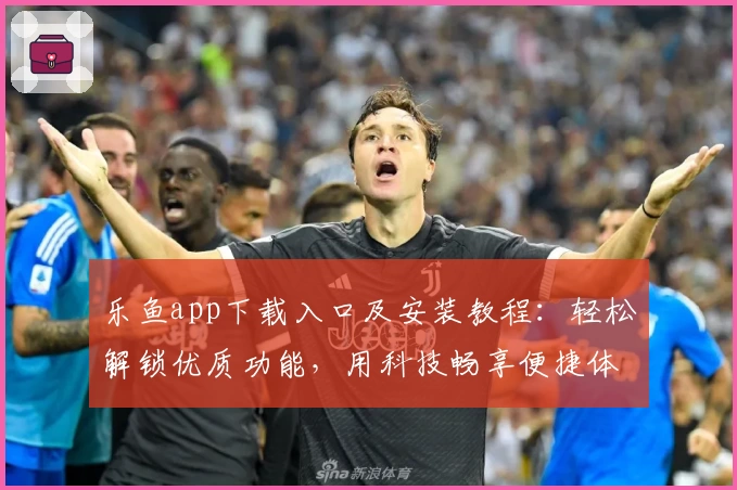 乐鱼app下载入口及安装教程：轻松解锁优质功能，用科技畅享便捷体验