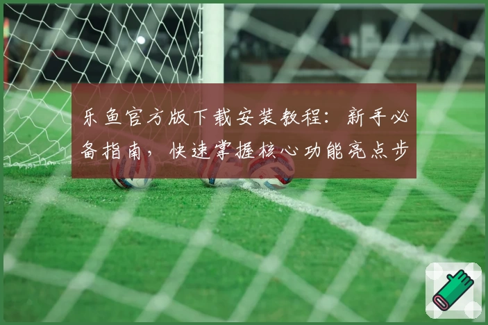 乐鱼官方版下载安装教程：新手必备指南，快速掌握核心功能亮点步骤