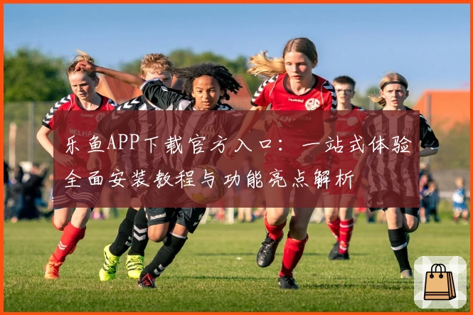 乐鱼APP下载官方入口：一站式体验全面安装教程与功能亮点解析