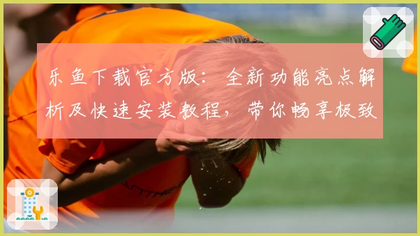 乐鱼下载官方版：全新功能亮点解析及快速安装教程，带你畅享极致体验