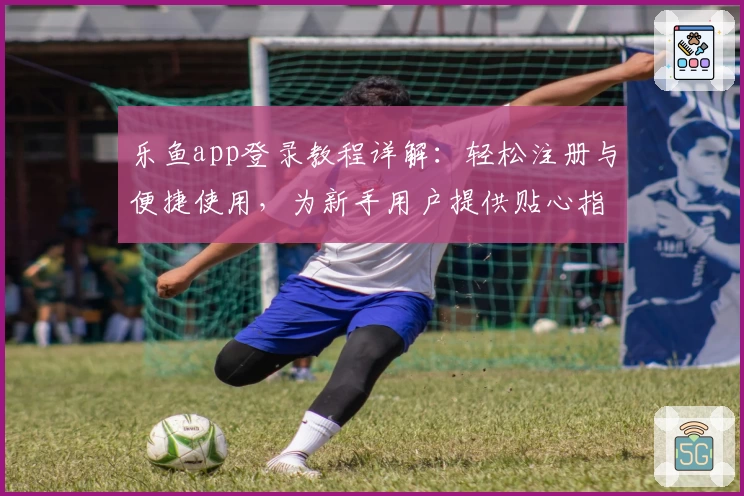 乐鱼app登录教程详解：轻松注册与便捷使用，为新手用户提供贴心指引