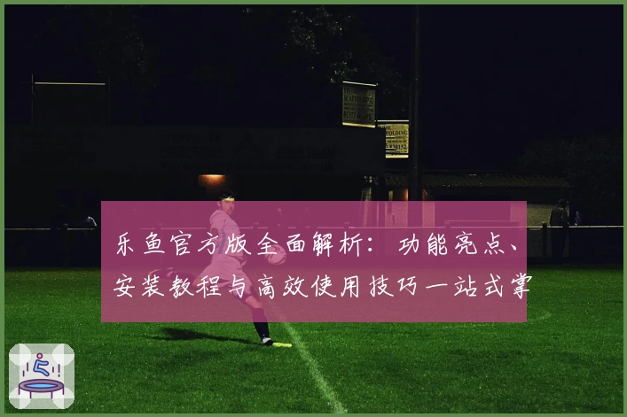 乐鱼官方版全面解析：功能亮点、安装教程与高效使用技巧一站式掌握