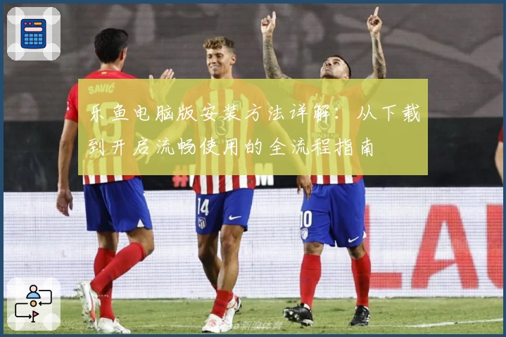 乐鱼电脑版安装方法详解：从下载到开启流畅使用的全流程指南