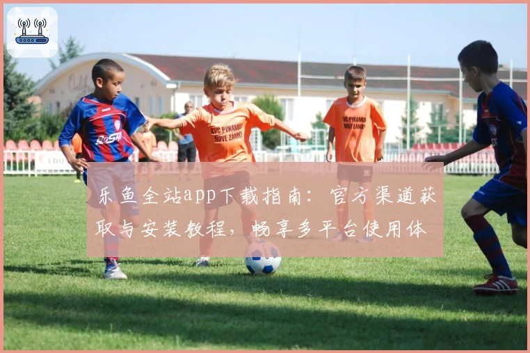 乐鱼全站app下载指南：官方渠道获取与安装教程，畅享多平台使用体验