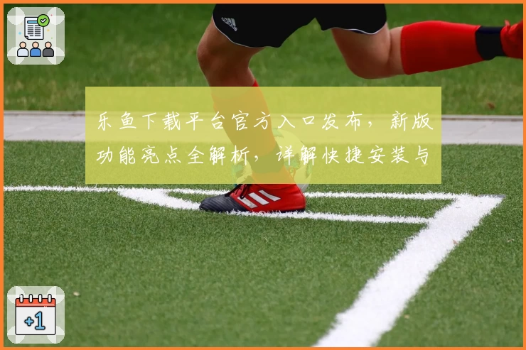 乐鱼下载平台官方入口发布，新版功能亮点全解析，详解快捷安装与使用教程