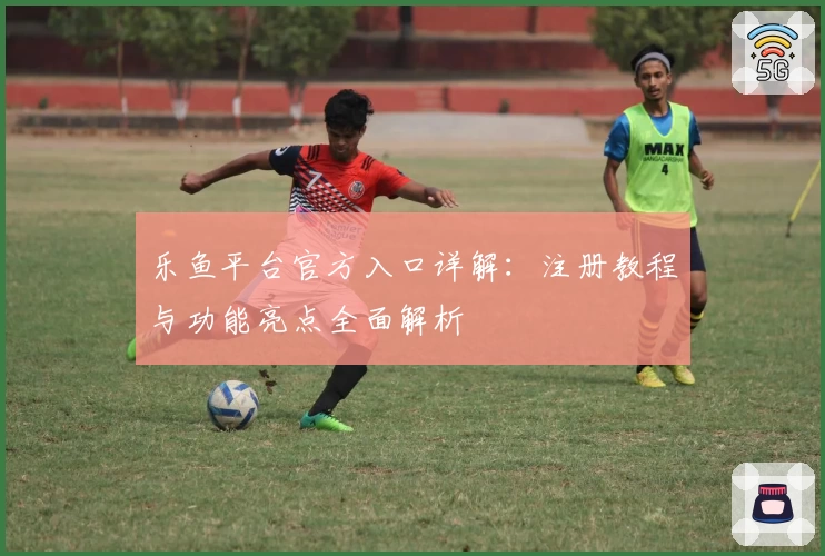 乐鱼平台官方入口详解：注册教程与功能亮点全面解析