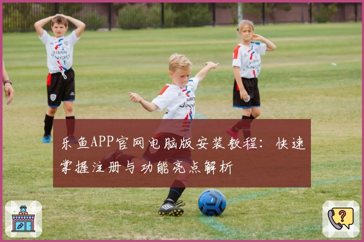 乐鱼APP官网电脑版安装教程：快速掌握注册与功能亮点解析