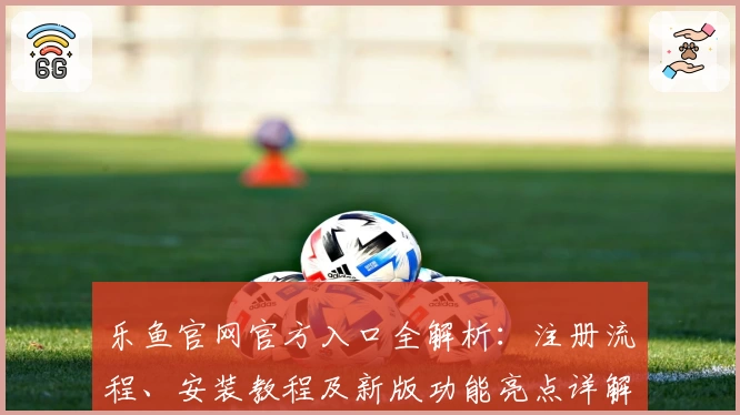 乐鱼官网官方入口全解析:注册流程、安装教程及新版功能亮点详解
