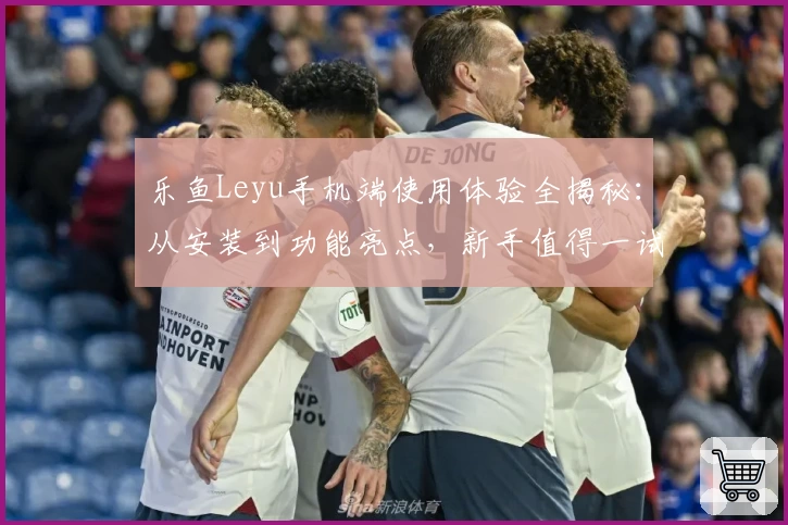 乐鱼Leyu手机端使用体验全揭秘：从安装到功能亮点，新手值得一试