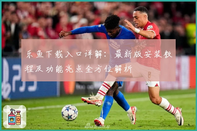 乐鱼下载入口详解：最新版安装教程及功能亮点全方位解析