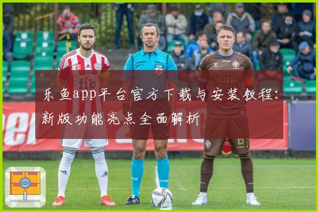 乐鱼app平台官方下载与安装教程：新版功能亮点全面解析