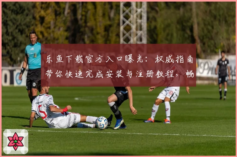 乐鱼下载官方入口曝光：权威指南带你快速完成安装与注册教程，畅享全新功能亮点