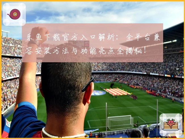 乐鱼下载官方入口解析：全平台兼容安装方法与功能亮点全揭秘！