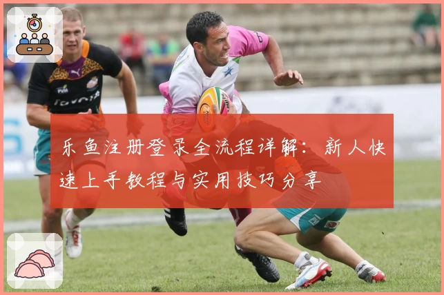 乐鱼注册登录全流程详解：新人快速上手教程与实用技巧分享