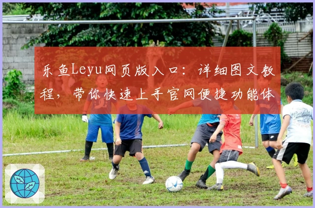 乐鱼Leyu网页版入口：详细图文教程，带你快速上手官网便捷功能体验