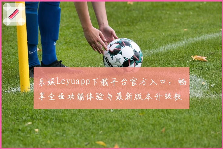 乐娱Leyuapp下载平台官方入口，畅享全面功能体验与最新版本升级教程