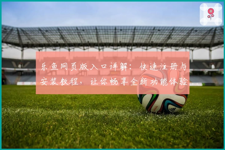 乐鱼网页版入口详解：快速注册与安装教程，让你畅享全新功能体验