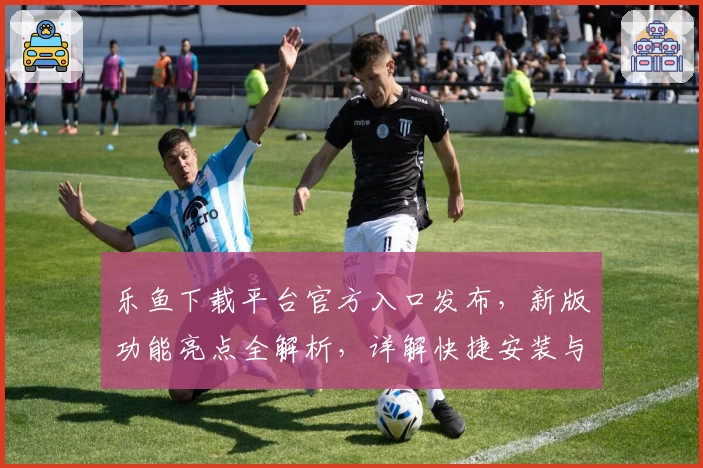 乐鱼下载平台官方入口发布，新版功能亮点全解析，详解快捷安装与使用教程