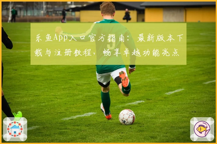 乐鱼App入口官方指南:最新版本下载与注册教程,畅享卓越功能亮点与贴心使用体验