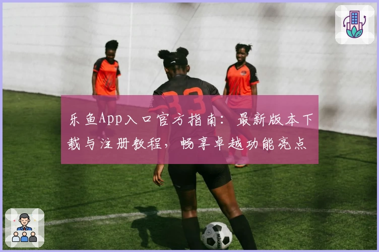 乐鱼App入口官方指南：最新版本下载与注册教程，畅享卓越功能亮点与贴心使用体验