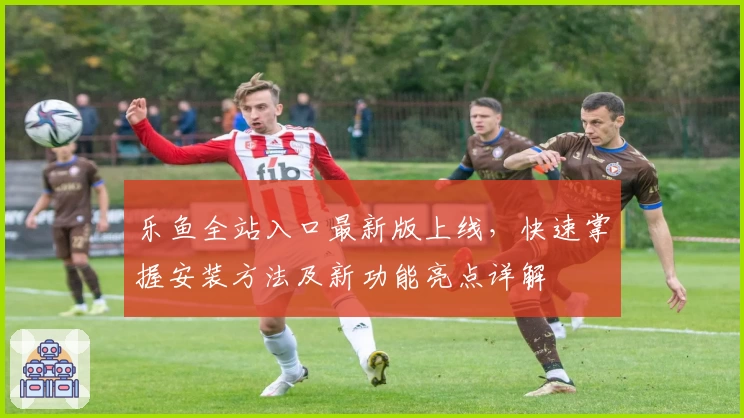 乐鱼全站入口最新版上线，快速掌握安装方法及新功能亮点详解