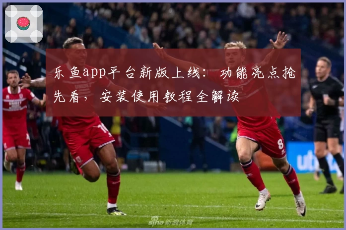 乐鱼app平台新版上线：功能亮点抢先看，安装使用教程全解读