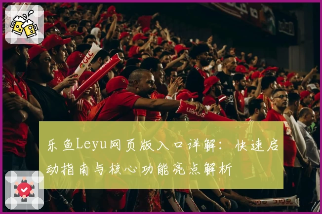 乐鱼Leyu网页版入口详解：快速启动指南与核心功能亮点解析