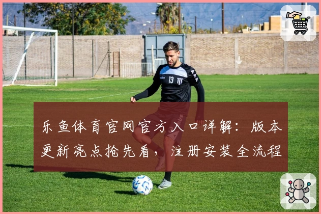 乐鱼体育官网官方入口详解：版本更新亮点抢先看，注册安装全流程新人指南