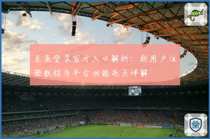 乐鱼登录官方入口解析：新用户注册教程与平台功能亮点详解